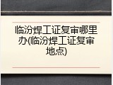 临汾焊工证复审哪里办(临汾焊工证复审地点)