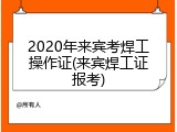 2020年来宾考焊工操作证(来宾焊工证报考)