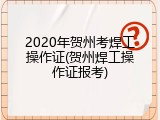 2020年贺州考焊工操作证(贺州焊工操作证报考)