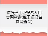 临沂焊工证报名入口官网查询(焊工证报名官网查询)