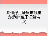 湖州焊工证复审哪里办(湖州焊工证复审点)