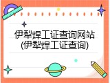 伊犁焊工证查询网站(伊犁焊工证查询)
