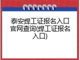 泰安焊工证报名入口官网查询(焊工证报名入口)