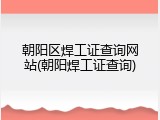 朝阳区焊工证查询网站(朝阳焊工证查询)