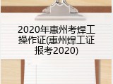 2020年惠州考焊工操作证(惠州焊工证报考2020)
