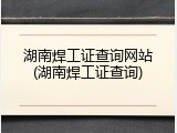湖南焊工证查询网站(湖南焊工证查询)