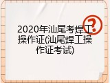 2020年汕尾考焊工操作证(汕尾焊工操作证考试)