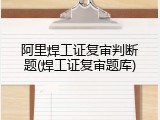阿里焊工证复审判断题(焊工证复审题库)