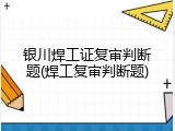 银川焊工证复审判断题(焊工复审判断题)