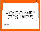 商丘焊工证查询网站(商丘焊工证查询)
