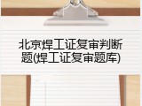 北京焊工证复审判断题(焊工证复审题库)