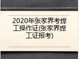 2020年张家界考焊工操作证(张家界焊工证报考)