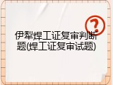 伊犁焊工证复审判断题(焊工证复审试题)