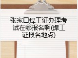 张家口焊工证办理考试在哪报名啊(焊工证报名地点)