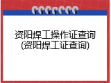 资阳焊工操作证查询(资阳焊工证查询)