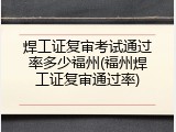 焊工证复审考试通过率多少福州(福州焊工证复审通过率)