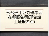 邢台焊工证办理考试在哪报名啊(邢台焊工证报名点)