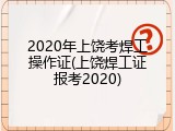 2020年上饶考焊工操作证(上饶焊工证报考2020)