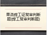 果洛焊工证复审判断题(焊工复审判断题)