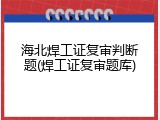 海北焊工证复审判断题(焊工证复审题库)