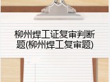 柳州焊工证复审判断题(柳州焊工复审题)