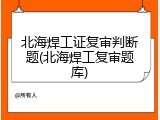 北海焊工证复审判断题(北海焊工复审题库)