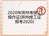 2020年滨州考焊工操作证(滨州焊工证报考2020)