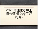 2020年通化考焊工操作证(通化焊工证报考)