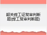 韶关焊工证复审判断题(焊工复审判断题)