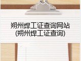 朔州焊工证查询网站(朔州焊工证查询)