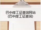 巴中焊工证查询网站(巴中焊工证查询)