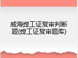 威海焊工证复审判断题(焊工证复审题库)