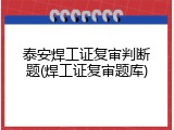 泰安焊工证复审判断题(焊工证复审题库)