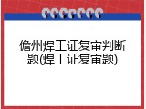儋州焊工证复审判断题(焊工证复审题)