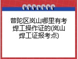 普陀区岚山哪里有考焊工操作证的(岚山焊工证报考点)