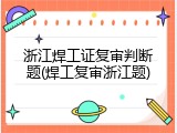浙江焊工证复审判断题(焊工复审浙江题)