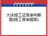 大庆焊工证复审判断题(焊工复审题库)