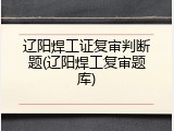 辽阳焊工证复审判断题(辽阳焊工复审题库)