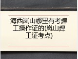 海西岚山哪里有考焊工操作证的(岚山焊工证考点)