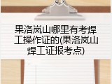 果洛岚山哪里有考焊工操作证的(果洛岚山焊工证报考点)