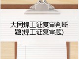 大同焊工证复审判断题(焊工证复审题)