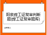阳泉焊工证复审判断题(焊工证复审题库)
