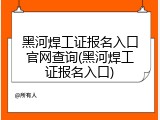 黑河焊工证报名入口官网查询(黑河焊工证报名入口)