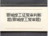 晋城焊工证复审判断题(晋城焊工复审题)