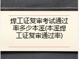 焊工证复审考试通过率多少本溪(本溪焊工证复审通过率)