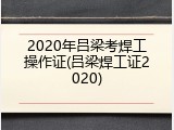 2020年吕梁考焊工操作证(吕梁焊工证2020)