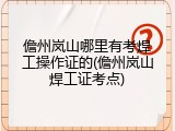儋州岚山哪里有考焊工操作证的(儋州岚山焊工证考点)