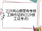 三沙岚山哪里有考焊工操作证的(三沙焊工证考点)
