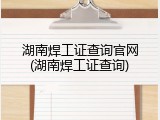 湖南焊工证查询官网(湖南焊工证查询)