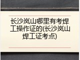 长沙岚山哪里有考焊工操作证的(长沙岚山焊工证考点)